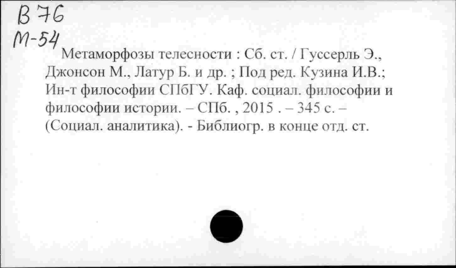 ﻿6 46
67-54
Метаморфозы телесности : Сб. ст. / Гуссерль Э., Джонсон М., Латур Б. и др. ; Под ред. Кузина И.В.; Ин-т философии СПбГУ. Каф. социал, философии и философии истории. - СПб., 2015 . - 345 с. -(Социал, аналитика). - Библиогр. в конце отд. ст.